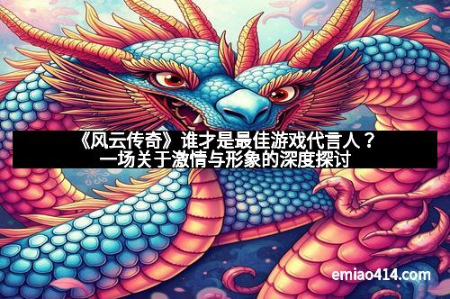 《风云传奇》谁才是最佳游戏代言人？一场关于激情与形象的深度探讨